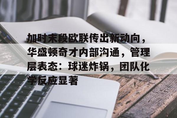 哈哈体育官网首页登录-加时末段欧联传出新动向，华盛顿奇才内部沟通，管理层表态：球迷炸锅，团队化学反应显著