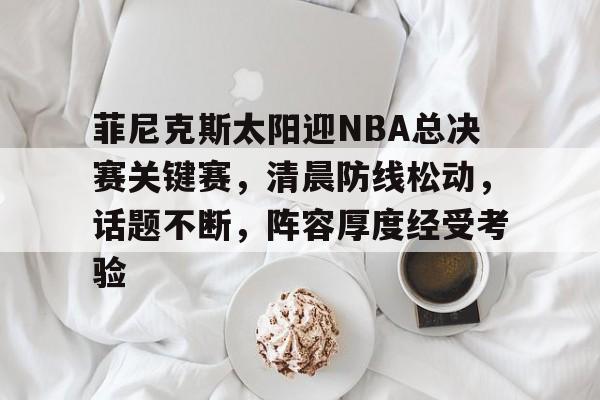 哈哈体育官网首页登录-菲尼克斯太阳迎NBA总决赛关键赛，清晨防线松动，话题不断，阵容厚度经受考验